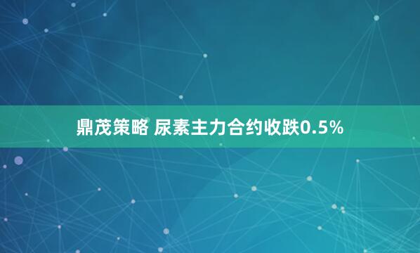 鼎茂策略 尿素主力合约收跌0.5%