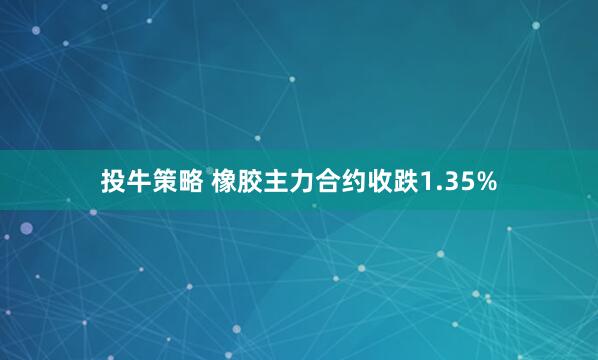 投牛策略 橡胶主力合约收跌1.35%