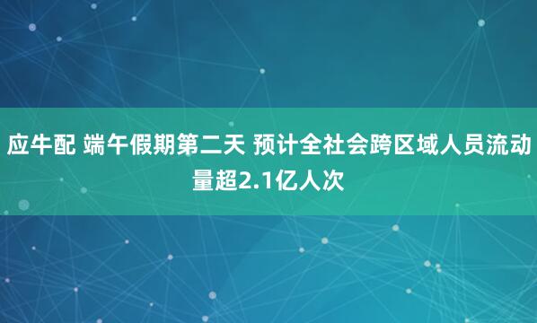 应牛配 端午假期第二天 预计全社会跨区域人员流动量超2.1亿人次