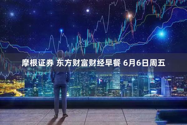 摩根证券 东方财富财经早餐 6月6日周五