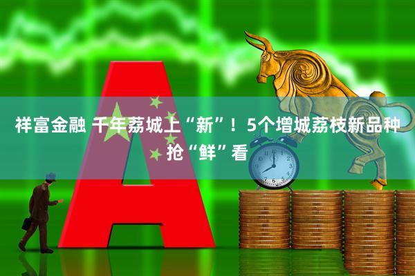 祥富金融 千年荔城上“新”！5个增城荔枝新品种抢“鲜”看