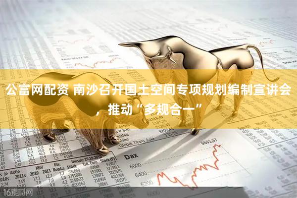 公富网配资 南沙召开国土空间专项规划编制宣讲会，推动“多规合一”