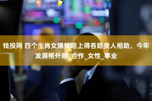 钱投网 四个生肖女赚钱路上得各路贵人相助，今年发展格外顺_合作_女性_事业