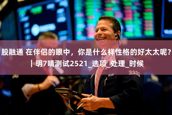 股融通 在伴侣的眼中，你是什么样性格的好太太呢？｜明7啨测试2521_选项_处理_时候