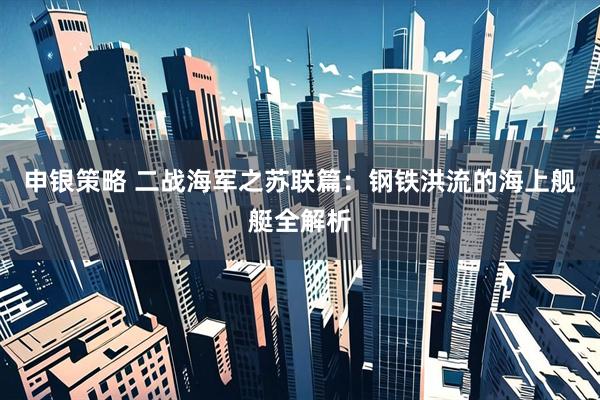 申银策略 二战海军之苏联篇：钢铁洪流的海上舰艇全解析