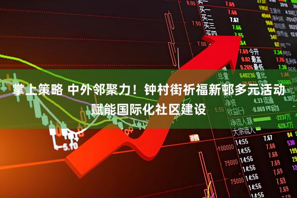 掌上策略 中外邻聚力！钟村街祈福新邨多元活动赋能国际化社区建设