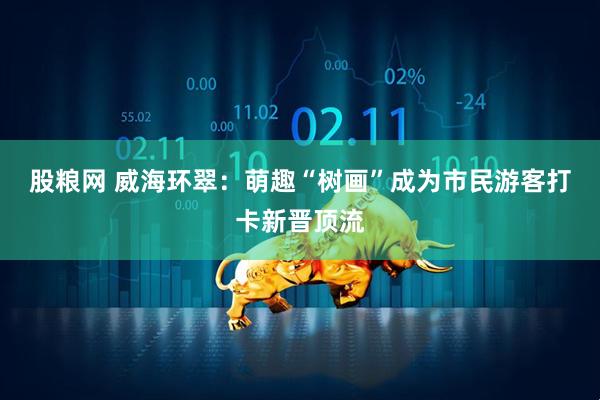 股粮网 威海环翠：萌趣“树画”成为市民游客打卡新晋顶流