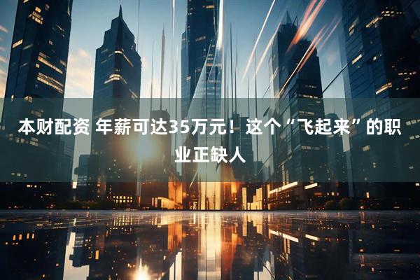 本财配资 年薪可达35万元！这个“飞起来”的职业正缺人
