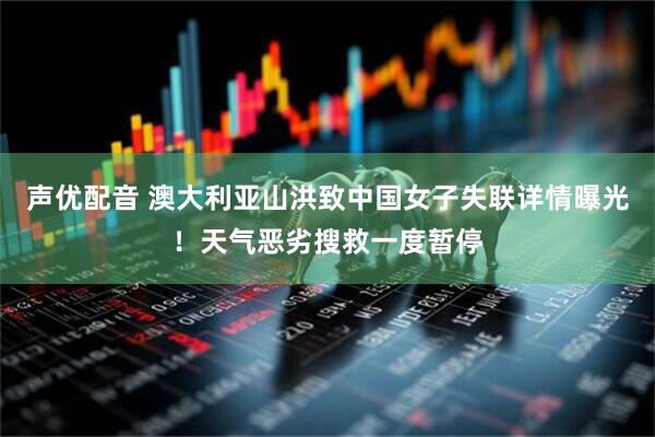 声优配音 澳大利亚山洪致中国女子失联详情曝光！天气恶劣搜救一度暂停
