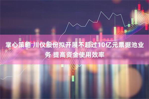 掌心策略 川仪股份拟开展不超过10亿元票据池业务 提高资金使用效率