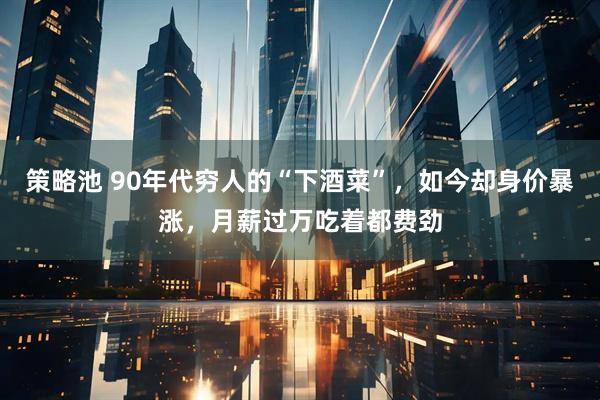 策略池 90年代穷人的“下酒菜”，如今却身价暴涨，月薪过万吃着都费劲