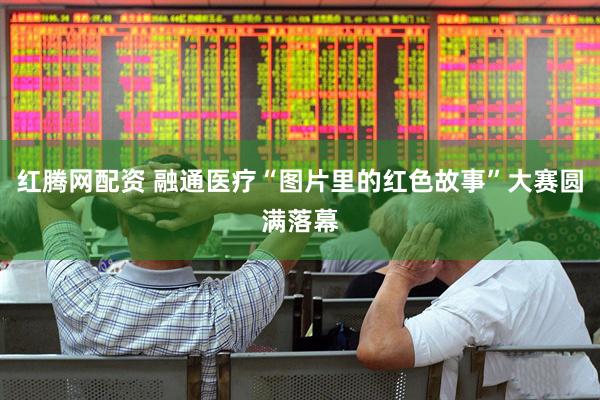红腾网配资 融通医疗“图片里的红色故事”大赛圆满落幕
