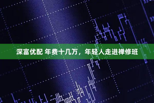 深富优配 年费十几万，年轻人走进禅修班