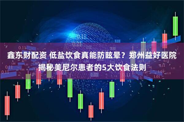 鑫东财配资 低盐饮食真能防眩晕？郑州益好医院揭秘美尼尔患者的5大饮食法则