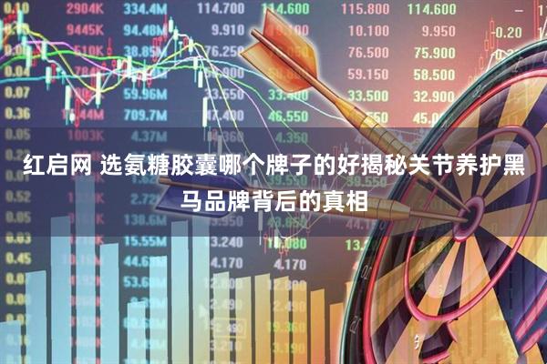 红启网 选氨糖胶囊哪个牌子的好揭秘关节养护黑马品牌背后的真相