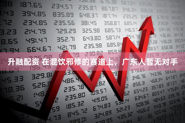 升融配资 在混饮邪修的赛道上，广东人暂无对手
