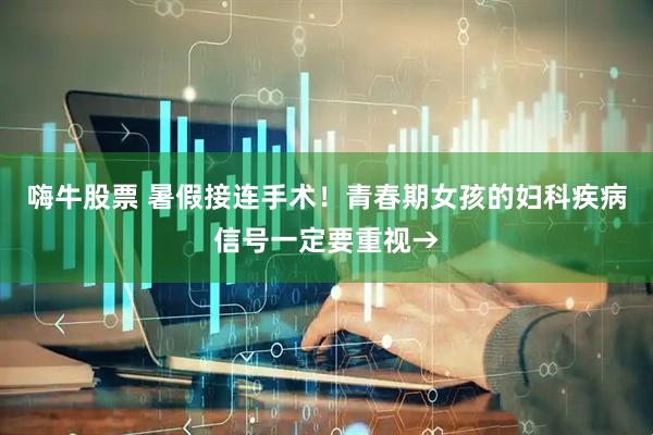 嗨牛股票 暑假接连手术！青春期女孩的妇科疾病信号一定要重视→