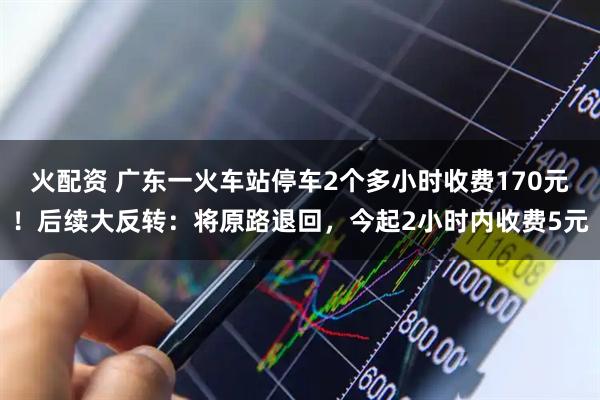 火配资 广东一火车站停车2个多小时收费170元！后续大反转：将原路退回，今起2小时内收费5元