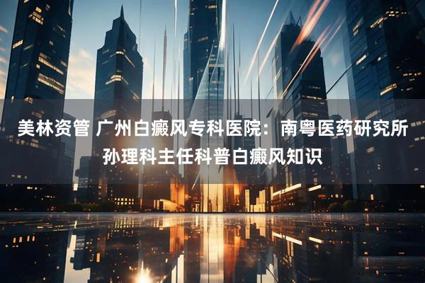 美林资管 广州白癜风专科医院：南粤医药研究所孙理科主任科普白癜风知识