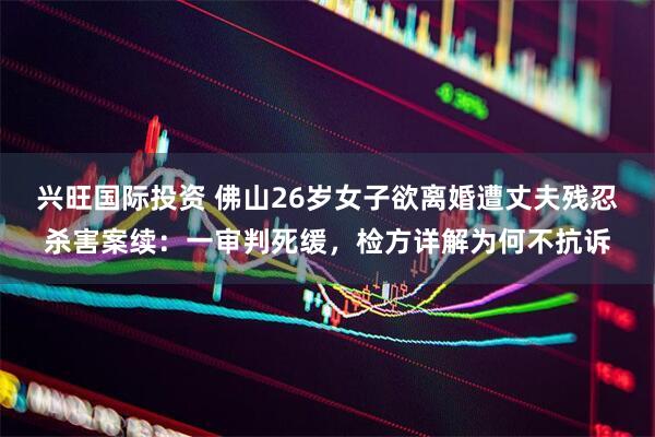 兴旺国际投资 佛山26岁女子欲离婚遭丈夫残忍杀害案续：一审判死缓，检方详解为何不抗诉