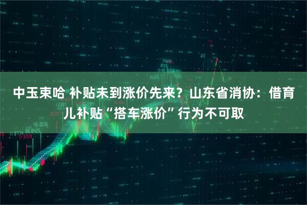 中玉束哈 补贴未到涨价先来？山东省消协：借育儿补贴“搭车涨价”行为不可取