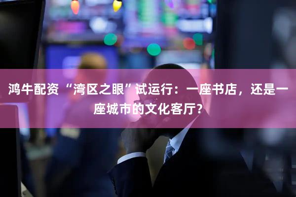 鸿牛配资 “湾区之眼”试运行：一座书店，还是一座城市的文化客厅？