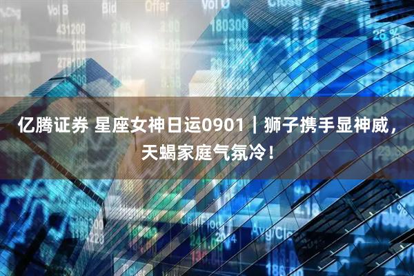 亿腾证券 星座女神日运0901｜狮子携手显神威，天蝎家庭气氛冷！