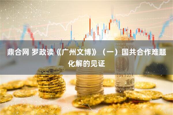 鼎合网 罗政读《广州文博》（一）国共合作难题化解的见证