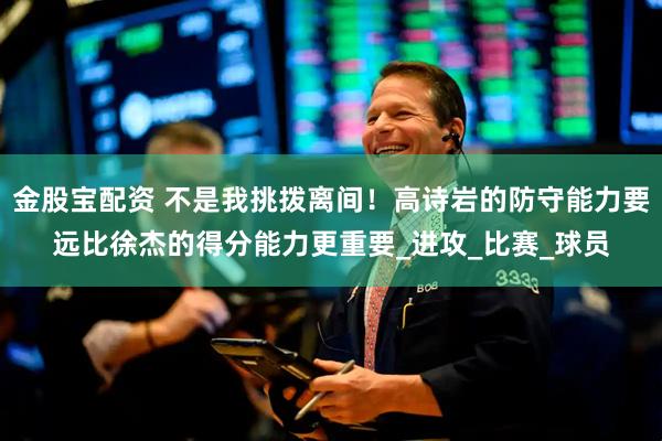 金股宝配资 不是我挑拨离间！高诗岩的防守能力要远比徐杰的得分能力更重要_进攻_比赛_球员