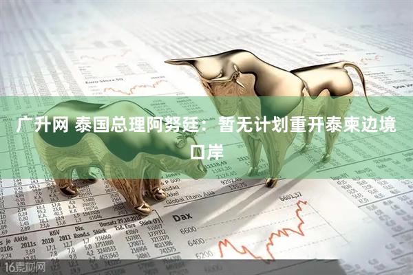 广升网 泰国总理阿努廷：暂无计划重开泰柬边境口岸
