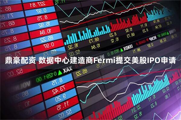 鼎豪配资 数据中心建造商Fermi提交美股IPO申请