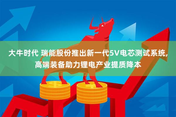 大牛时代 瑞能股份推出新一代5V电芯测试系统,高端装备助力锂电产业提质降本