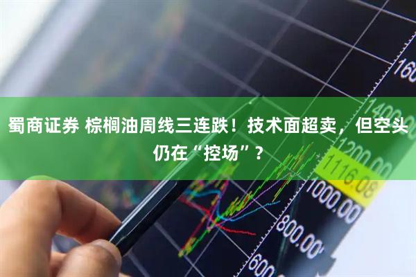 蜀商证券 棕榈油周线三连跌！技术面超卖，但空头仍在“控场”？