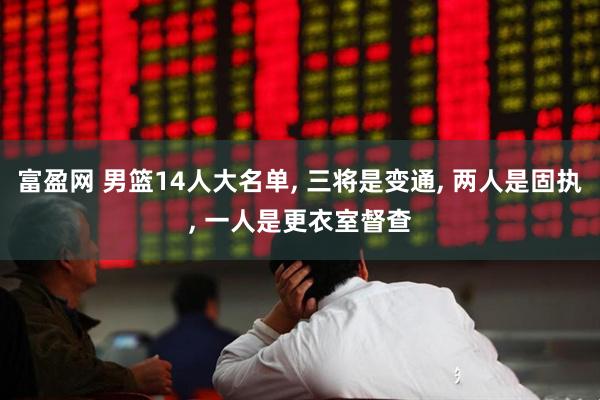 富盈网 男篮14人大名单, 三将是变通, 两人是固执, 一人是更衣室督查