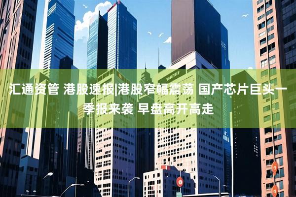 汇通资管 港股速报|港股窄幅震荡 国产芯片巨头一季报来袭 早盘高开高走